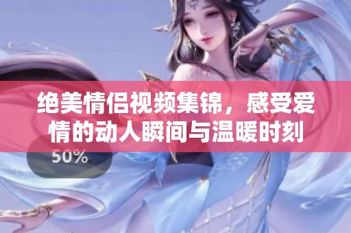 绝美情侣视频集锦，感受爱情的动人瞬间与温暖时刻