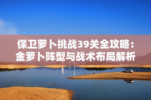 保卫萝卜挑战39关全攻略：金萝卜阵型与战术布局解析