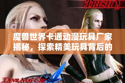 魔兽世界卡通动漫玩具厂家揭秘，探索精美玩具背后的故事与创意