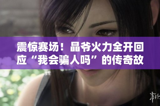 震惊赛场！晶爷火力全开回应“我会骗人吗”的传奇故事