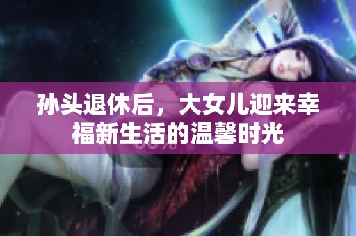 孙头退休后，大女儿迎来幸福新生活的温馨时光