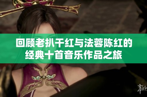 回顾老扒干红与法蓉陈红的经典十首音乐作品之旅