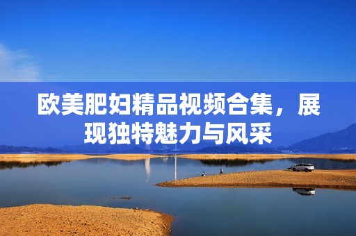 欧美肥妇精品视频合集，展现独特魅力与风采