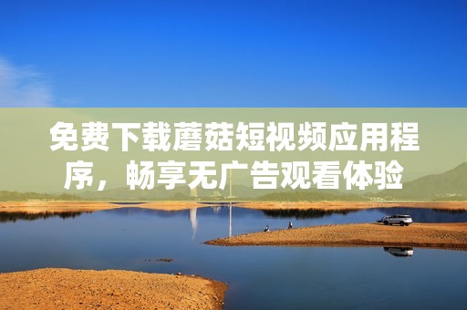 免费下载蘑菇短视频应用程序，畅享无广告观看体验