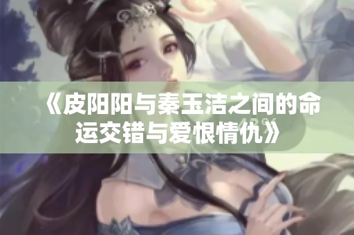 《皮阳阳与秦玉洁之间的命运交错与爱恨情仇》