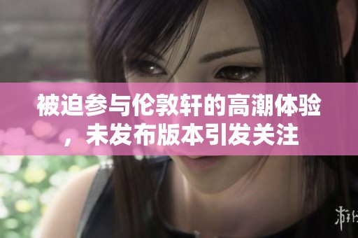 被迫参与伦敦轩的高潮体验，未发布版本引发关注