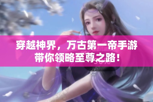 穿越神界，万古第一帝手游带你领略至尊之路！