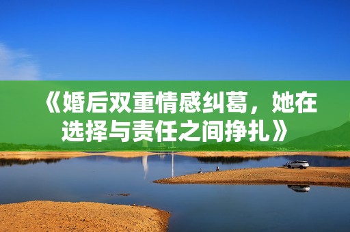 《婚后双重情感纠葛，她在选择与责任之间挣扎》