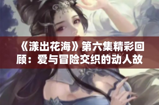 《漾出花海》第六集精彩回顾：爱与冒险交织的动人故事