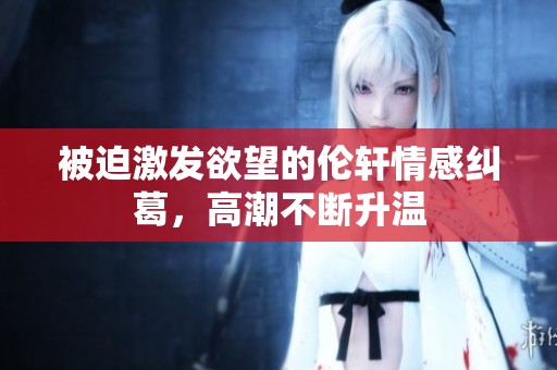 被迫激发欲望的伦轩情感纠葛，高潮不断升温