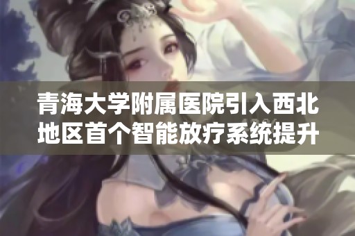 青海大学附属医院引入西北地区首个智能放疗系统提升癌症治疗水平