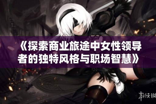 《探索商业旅途中女性领导者的独特风格与职场智慧》