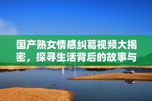 国产熟女情感纠葛视频大揭密，探寻生活背后的故事与真实情感