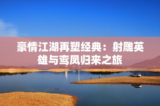 豪情江湖再塑经典：射雕英雄与鸾凤归来之旅