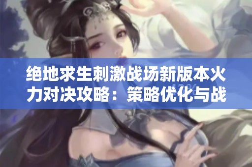 绝地求生刺激战场新版本火力对决攻略：策略优化与战斗技巧解析