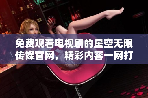 免费观看电视剧的星空无限传媒官网，精彩内容一网打尽
