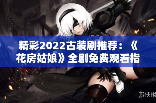 精彩2022古装剧推荐：《花房姑娘》全剧免费观看指南