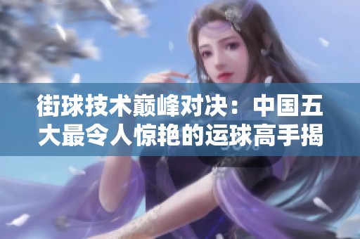 街球技术巅峰对决：中国五大最令人惊艳的运球高手揭秘