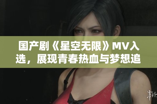 国产剧《星空无限》MV入选，展现青春热血与梦想追寻