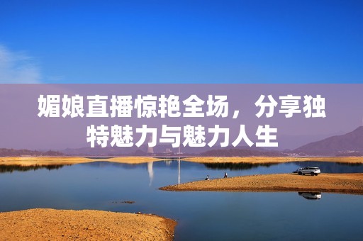 媚娘直播惊艳全场，分享独特魅力与魅力人生