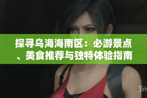 探寻乌海海南区：必游景点、美食推荐与独特体验指南