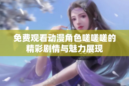 免费观看动漫角色嗟嗟嗟的精彩剧情与魅力展现