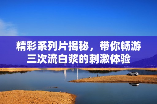 精彩系列片揭秘，带你畅游三次流白浆的刺激体验