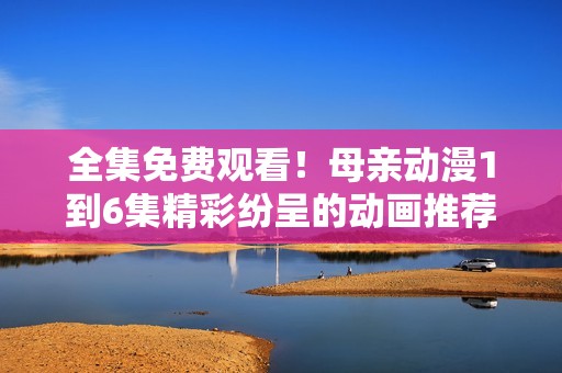 全集免费观看！母亲动漫1到6集精彩纷呈的动画推荐