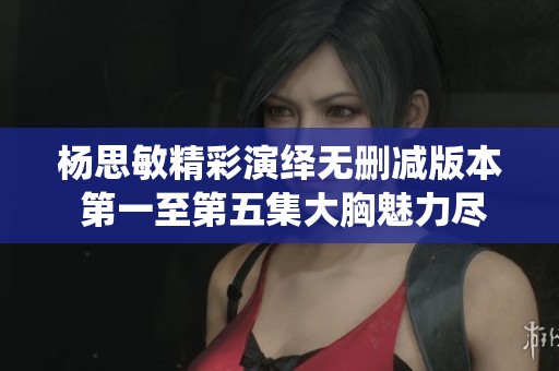 杨思敏精彩演绎无删减版本 第一至第五集大胸魅力尽显