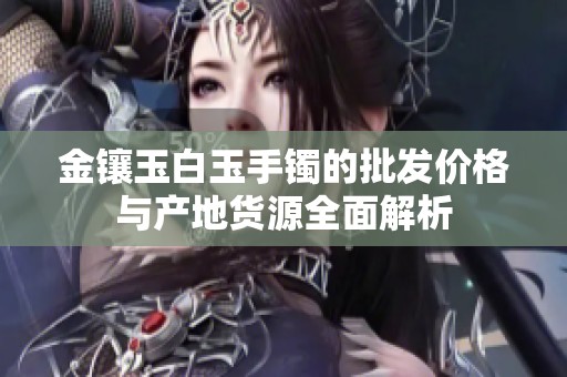 金镶玉白玉手镯的批发价格与产地货源全面解析