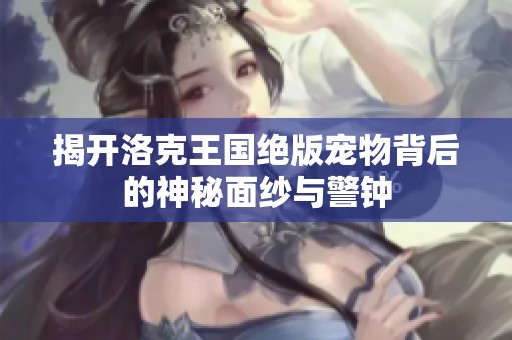 揭开洛克王国绝版宠物背后的神秘面纱与警钟