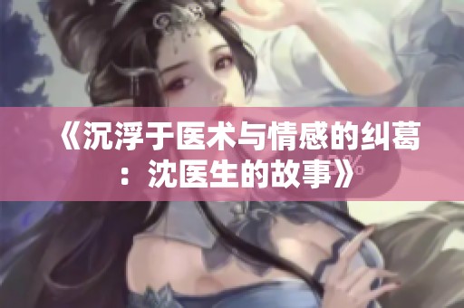 《沉浮于医术与情感的纠葛：沈医生的故事》