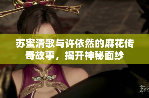 苏蜜清歌与许依然的麻花传奇故事，揭开神秘面纱
