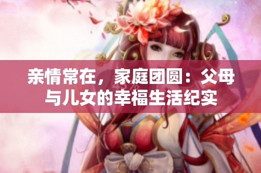 亲情常在，家庭团圆：父母与儿女的幸福生活纪实
