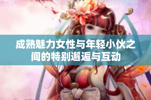 成熟魅力女性与年轻小伙之间的特别邂逅与互动