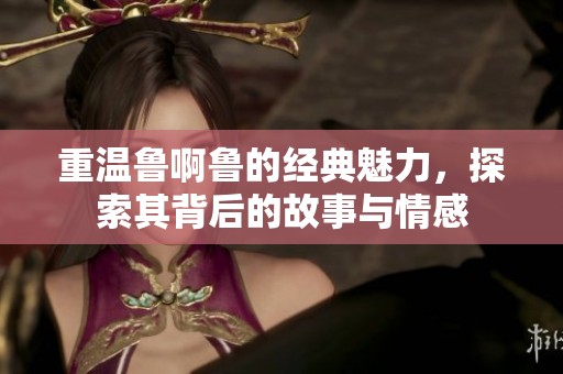 重温鲁啊鲁的经典魅力，探索其背后的故事与情感