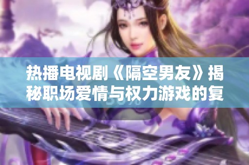 热播电视剧《隔空男友》揭秘职场爱情与权力游戏的复杂关系