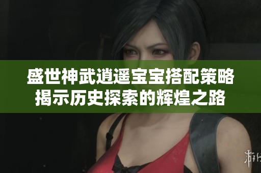 盛世神武逍遥宝宝搭配策略揭示历史探索的辉煌之路