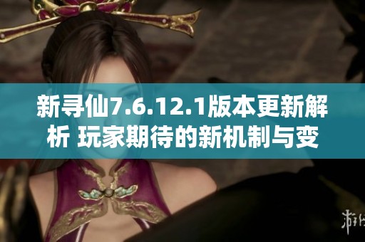 新寻仙7.6.12.1版本更新解析 玩家期待的新机制与变化