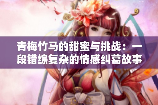 青梅竹马的甜蜜与挑战：一段错综复杂的情感纠葛故事