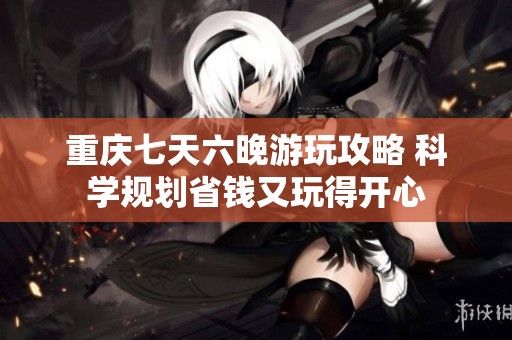 重庆七天六晚游玩攻略 科学规划省钱又玩得开心