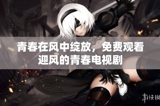 青春在风中绽放，免费观看迎风的青春电视剧