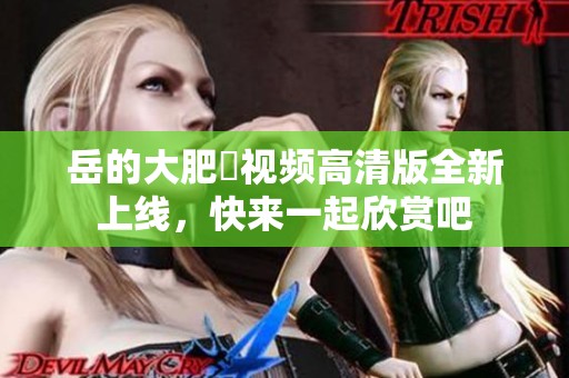 岳的大肥坹视频高清版全新上线，快来一起欣赏吧