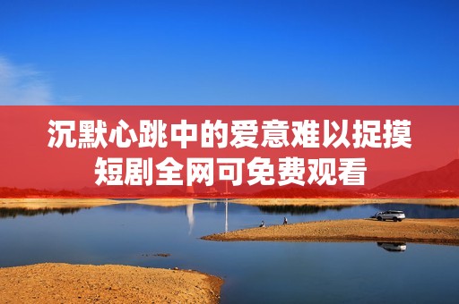 沉默心跳中的爱意难以捉摸短剧全网可免费观看