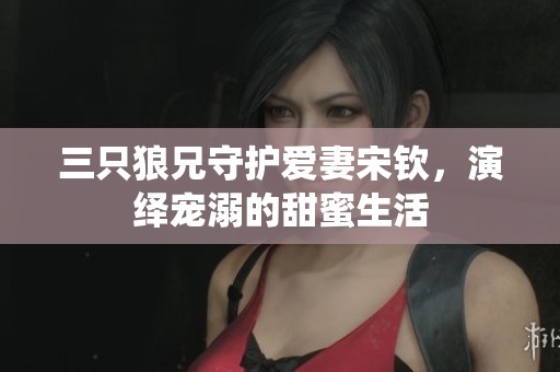 三只狼兄守护爱妻宋钦，演绎宠溺的甜蜜生活