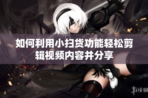 如何利用小扫货功能轻松剪辑视频内容并分享