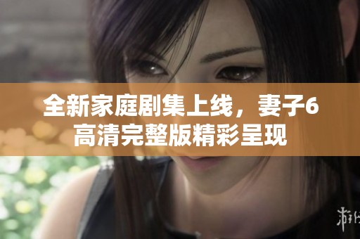 全新家庭剧集上线，妻子6高清完整版精彩呈现