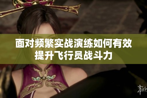 面对频繁实战演练如何有效提升飞行员战斗力