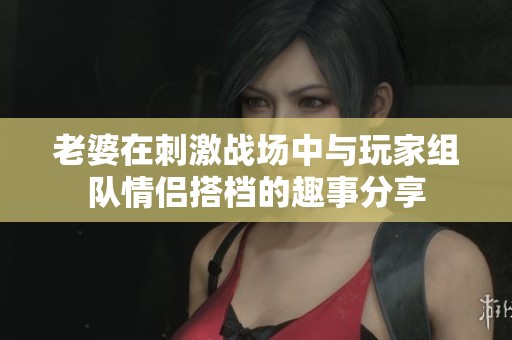 老婆在刺激战场中与玩家组队情侣搭档的趣事分享