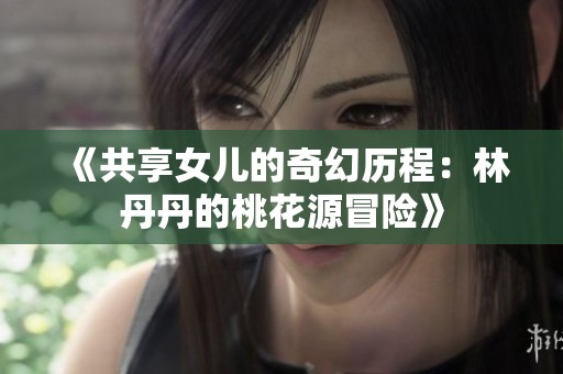 《共享女儿的奇幻历程：林丹丹的桃花源冒险》